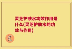 灵芝护肤水功效作用是什么(灵芝护肤水的功效与作用)