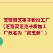 芝蔻灵芝孢子粉加工厂(芝蔻灵芝孢子粉加工厂改名为“灵芝源”)