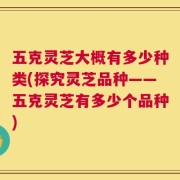 五克灵芝大概有多少种类(探究灵芝品种——五克灵芝有多少个品种)