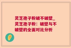 灵芝孢子粉破不破壁_灵芝孢子粉：破壁与不破壁的全面对比分析
