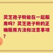灵芝孢子粉能在一起服用吗？灵芝孢子粉的正确服用方法和注意事项？