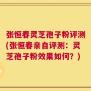 张恒春灵芝孢子粉评测(张恒春亲自评测：灵芝孢子粉效果如何？)