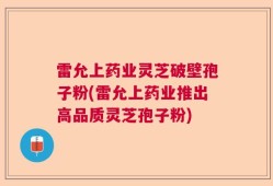 雷允上药业灵芝破壁孢子粉(雷允上药业推出高品质灵芝孢子粉)