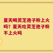 夏天喝灵芝孢子粉上火吗？夏天吃灵芝孢子粉不上火吗