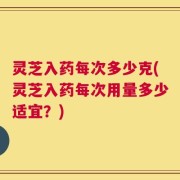 灵芝入药每次多少克(灵芝入药每次用量多少适宜？)