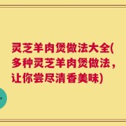 灵芝羊肉煲做法大全(多种灵芝羊肉煲做法，让你尝尽清香美味)