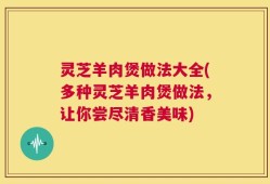灵芝羊肉煲做法大全(多种灵芝羊肉煲做法，让你尝尽清香美味)