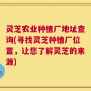 灵芝农业种植厂地址查询(寻找灵芝种植厂位置，让您了解灵芝的来源)