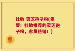 杜敏 灵芝孢子粉(重要！杜敏推荐的灵芝孢子粉，愈发热销！)