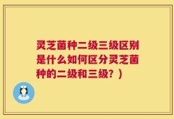 灵芝菌种二级三级区别是什么如何区分灵芝菌种的二级和三级？)