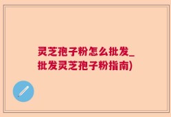 灵芝孢子粉怎么批发_批发灵芝孢子粉指南)