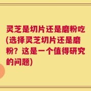 灵芝是切片还是磨粉吃(选择灵芝切片还是磨粉？这是一个值得研究的问题)