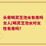 头晕喝灵芝泡水有用吗女人(喝灵芝泡水对女性有用吗？