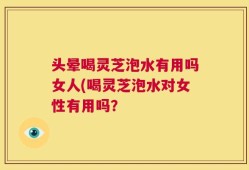 头晕喝灵芝泡水有用吗女人(喝灵芝泡水对女性有用吗？