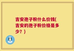 吉安孢子粉什么价钱(吉安的孢子粉价格是多少？)