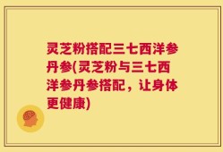 灵芝粉搭配三七西洋参丹参(灵芝粉与三七西洋参丹参搭配，让身体更健康)