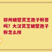 郑州破壁灵芝孢子粉苦吗？大汉灵芝破壁孢子粉怎么样