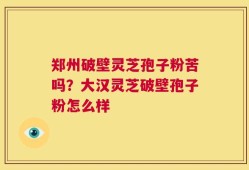 郑州破壁灵芝孢子粉苦吗？大汉灵芝破壁孢子粉怎么样