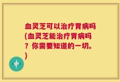 血灵芝可以治疗胃病吗(血灵芝能治疗胃病吗？你需要知道的一切。)