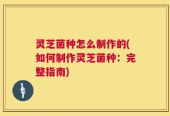 灵芝菌种怎么制作的(如何制作灵芝菌种：完整指南)