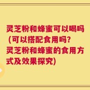 灵芝粉和蜂蜜可以喝吗 (可以搭配食用吗？灵芝粉和蜂蜜的食用方式及效果探究)