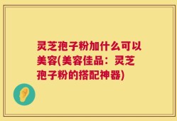 灵芝孢子粉加什么可以美容(美容佳品：灵芝孢子粉的搭配神器)