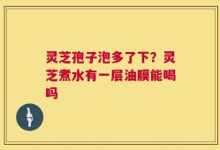 灵芝孢子泡多了下？灵芝煮水有一层油膜能喝吗