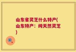 山东省灵芝什么特产(山东特产：纯天然灵芝)