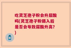 吃灵芝孢子粉会升尿酸吗(灵芝孢子粉摄入后是否会导致尿酸升高？)