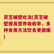 灵芝破壁吃法(灵芝破壁提高营养吸收率，多种食用方法饮食更健康)