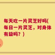 每天吃一片灵芝好吗(每日一片灵芝，对身体有益吗？)