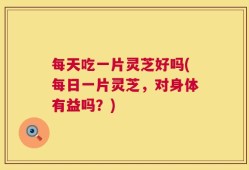 每天吃一片灵芝好吗(每日一片灵芝，对身体有益吗？)