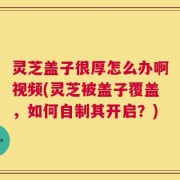 灵芝盖子很厚怎么办啊视频(灵芝被盖子覆盖，如何自制其开启？)