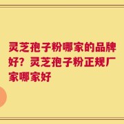 灵芝孢子粉哪家的品牌好？灵芝孢子粉正规厂家哪家好