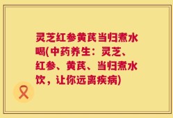 灵芝红参黄芪当归煮水喝(中药养生：灵芝、红参、黄芪、当归煮水饮，让你远离疾病)