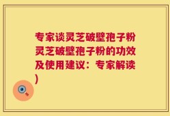 专家谈灵芝破壁孢子粉灵芝破壁孢子粉的功效及使用建议：专家解读)