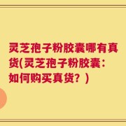 灵芝孢子粉胶囊哪有真货(灵芝孢子粉胶囊：如何购买真货？)