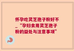 怀孕吃灵芝孢子粉好不_“孕妇食用灵芝孢子粉的益处与注意事项”