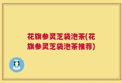 花旗参灵芝袋泡茶(花旗参灵芝袋泡茶推荐)