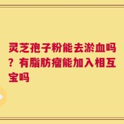 灵芝孢子粉能去淤血吗？有脂肪瘤能加入相互宝吗