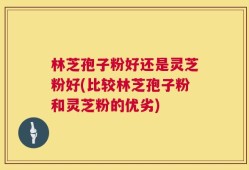 林芝孢子粉好还是灵芝粉好(比较林芝孢子粉和灵芝粉的优劣)