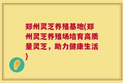郑州灵芝养殖基地(郑州灵芝养殖场培育高质量灵芝，助力健康生活)