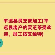 平远县灵芝茶加工(平远县出产的灵芝茶受欢迎，加工技艺独特)