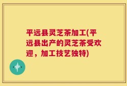平远县灵芝茶加工(平远县出产的灵芝茶受欢迎，加工技艺独特)