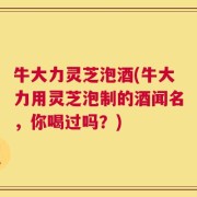 牛大力灵芝泡酒(牛大力用灵芝泡制的酒闻名，你喝过吗？)