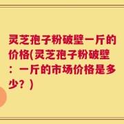 灵芝孢子粉破壁一斤的价格(灵芝孢子粉破壁：一斤的市场价格是多少？)