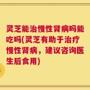 灵芝能治慢性肾病吗能吃吗(灵芝有助于治疗慢性肾病，建议咨询医生后食用)