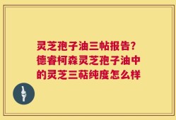 灵芝孢子油三帖报告？德睿柯森灵芝孢子油中的灵芝三萜纯度怎么样