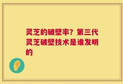 灵芝的破壁率？第三代灵芝破壁技术是谁发明的
