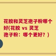 花胶和灵芝孢子粉哪个好(花胶 vs 灵芝孢子粉：哪个更好？)
